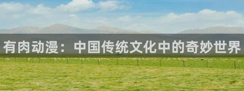 里番工口漫画在线观看：有肉动漫：中国传统文化中的奇妙世界